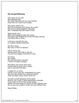 My Cursed Blessing.

          She came to my life.
          One blessed day.
          My heart danced and my soul twirled.
          Even the sun came out to play.

          She grew within me.
          And we promised we’ll never be a part.
          We were sucked together like glue.
          But I realized that she wasn’t true.

          What shall I do?
          After the holocaust took her away.
          My heart was flooded from the nonstop raining.
          Left alone like a stray.

          I found a new life for me.
          In a place called loneliness.

          My life is blue.
          But who is here to blame?

          Life is never fair.
          Unless you’ll live high in the air.
          You will live happy, and that is rare.

          It’s hard.
          It’s tough.
          My soul has been scarred.
          I know it’s been enough.

          But there was more and more.
          I had lived so long not in years.
          But in wounds and pain.

          I swear it’s a crime.
          Cause if you just can understand my pain.
          You will see inside me a real hurricane.
          That can blow away every Evil’s sin.

          You are cursed because of my pain.
          And for me I wish I have Alzheimer’s disease.
          To be able to kill all the loving seeds.
          Within me and hang my heart on the highest tree.
          So no one can reach it, then my soul will be free.

          Raouf Reda




www.PoemHunter.com - The World's Poetry Archive                48
 