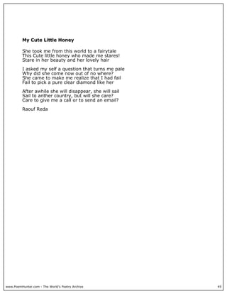 My Cute Little Honey

          She took me from this world to a fairytale
          This Cute little honey who made me stares!
          Stare in her beauty and her lovely hair

          I asked my self a question that turns me pale
          Why did she come now out of no where?
          She came to make me realize that I had fail
          Fail to pick a pure clear diamond like her

          After awhile she will disappear, she will sail
          Sail to anther country, but will she care?
          Care to give me a call or to send an email?

          Raouf Reda




www.PoemHunter.com - The World's Poetry Archive            49
 