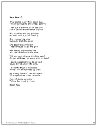 New Year :)

          It’s a cooled lonely New Years Eve.
          Thinking about life and what I believe

          Then out of silence, I saw her face
          Full of beauty from heaven’s grace

          And suddenly without warning
          my soul start a joyful Dancing

          She rejoiced my hope
          but sadly I felt like dope

          She doesn’t really know!
          That her loves inside me glow

          Her beauty brighten my life
          And her smile makes me alive

          Will she start with me this New Year?
          Or she will leave me lonely with my tear?

          I don’t expect from life to be kind
          Cause I lived all my life blind.

          To see the truth of rightness
          While I was surrounded by crisis

          My strong desire to see her again
          With a pure love is not to blame.

          Even, if she is not mine
          To love her is not a crime.

          Raouf Reda




www.PoemHunter.com - The World's Poetry Archive       50
 