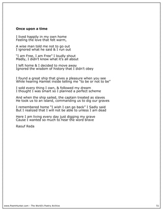 Once upon a time

          I lived happily in my own home
          Feeling the love that felt warm,

          A wise man told me not to go out
          I ignored what he said & I run out

          “I am Free, I am Free” I loudly shout
          Madly, I didn’t know what it’s all about

          I left home & I decided to move away
          Ignored the wisdom of history that I didn’t obey


          I found a great ship that gives a pleasure when you see
          While hearing Hamlet inside telling me “to be or not to be”

          I sold every thing I own, & followed my dream
          I thought I was smart so I planned a perfect scheme

          And when the ship sailed, the captain treated as slaves
          He took us to an island, commanding us to dig our graves

          I remembered home “I wish I can go back” I Sadly said
          But I realized that I will not be able to unless I am dead

          Here I am living every day just digging my grave
          Cause I wanted so much to hear the word brave

          Raouf Reda




www.PoemHunter.com - The World's Poetry Archive                         51
 