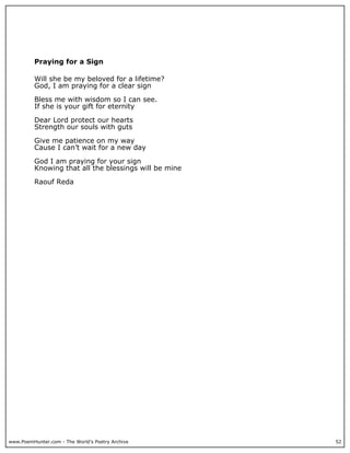 Praying for a Sign

          Will she be my beloved for a lifetime?
          God, I am praying for a clear sign

          Bless me with wisdom so I can see.
          If she is your gift for eternity

          Dear Lord protect our hearts
          Strength our souls with guts

          Give me patience on my way
          Cause I can’t wait for a new day

          God I am praying for your sign
          Knowing that all the blessings will be mine

          Raouf Reda




www.PoemHunter.com - The World's Poetry Archive         52
 