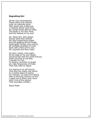 Regretting Sin!

          All the sins remembered,
          Those within and without.
          Unto me callously done;
          With equal care meted out.
          I measure afresh each time,
          As I probe those glaring holes,
          The faults in my own mind,
          And the hollows of my soul.

          Ah, these dim, dark places
          Reveal what they withold
          My most hypocritical angels
          And the giggling demon horde.
          Dead gods, heroes, and victims,
          All veritable prophets of truth,
          Each with a face all my own,
          My iniquities are their roots.

          So here I stand, once again,
          At the edge of my own abyss,
          Unconcerned with the world around,
          Itself uncaring of my bliss.
          I wonder as I try
          To forgive, and then to forget
          As I beg forgiveness of those
          That may hold no regret.

          I'm hoping on an off chance
          That they too might now stand,
          In a similar place of justice,
          For redress; my tears turn bland.
          With a dimming memory of hurt
          I reach out to them once more
          Until I tire of the silence
          That inevitably unfolds...

          Raouf Reda




www.PoemHunter.com - The World's Poetry Archive   53
 