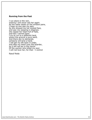 Running from the Past

          I run alone in the rain,
          wishing I will never see her again.
          As the water beats on the window pane,
          I hope no one saw my pain.
          As she showed me her wicked face,
          and saw me weeping in disgrace.
          she ripped her heart full of hate,
          and lies I cannot trace.
          I try to run to a different land,
          where the ground is pure sand.
          And there are no demands,
          someone will lend a hand.
          I will get my life back in order,
          and take my heart over the boarder,
          so it will not lay in the horror
          Of the women who killed my soul.
          I will not love her, for that - I control

          Raouf Reda




www.PoemHunter.com - The World's Poetry Archive       54
 