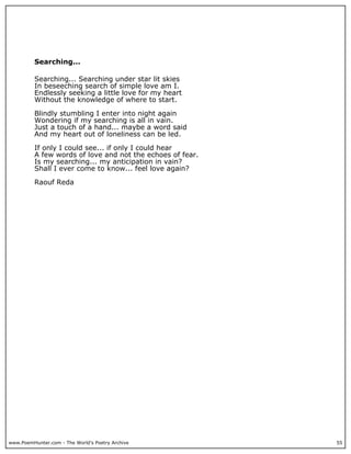 Searching...

          Searching... Searching under star lit skies
          In beseeching search of simple love am I.
          Endlessly seeking a little love for my heart
          Without the knowledge of where to start.

          Blindly stumbling I enter into night again
          Wondering if my searching is all in vain.
          Just a touch of a hand... maybe a word said
          And my heart out of loneliness can be led.

          If only I could see... if only I could hear
          A few words of love and not the echoes of fear.
          Is my searching... my anticipation in vain?
          Shall I ever come to know... feel love again?

          Raouf Reda




www.PoemHunter.com - The World's Poetry Archive             55
 
