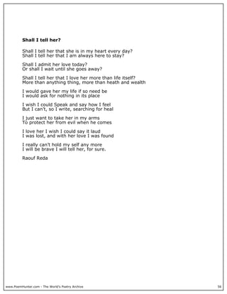 Shall I tell her?

          Shall I tell her that she is in my heart every day?
          Shall I tell her that I am always here to stay?

          Shall I admit her love today?
          Or shall I wait until she goes away?

          Shall I tell her that I love her more than life itself?
          More than anything thing, more than heath and wealth

          I would gave her my life if so need be
          I would ask for nothing in its place

          I wish I could Speak and say how I feel
          But I can’t, so I write, searching for heal

          I just want to take her in my arms
          To protect her from evil when he comes

          I love her I wish I could say it laud
          I was lost, and with her love I was found

          I really can’t hold my self any more
          I will be brave I will tell her, for sure.

          Raouf Reda




www.PoemHunter.com - The World's Poetry Archive                     56
 
