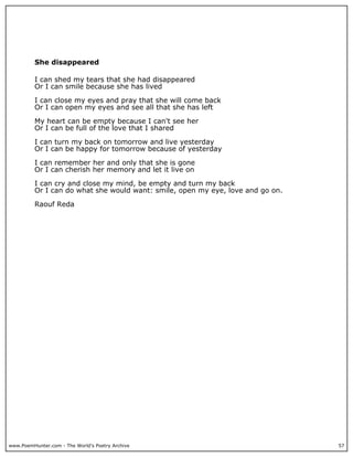 She disappeared

          I can shed my tears that she had disappeared
          Or I can smile because she has lived

          I can close my eyes and pray that she will come back
          Or I can open my eyes and see all that she has left

          My heart can be empty because I can't see her
          Or I can be full of the love that I shared

          I can turn my back on tomorrow and live yesterday
          Or I can be happy for tomorrow because of yesterday

          I can remember her and only that she is gone
          Or I can cherish her memory and let it live on

          I can cry and close my mind, be empty and turn my back
          Or I can do what she would want: smile, open my eye, love and go on.

          Raouf Reda




www.PoemHunter.com - The World's Poetry Archive                                  57
 