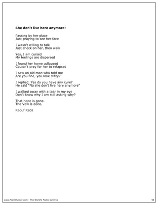 She don’t live here anymore!

          Passing by her place
          Just praying to see her face

          I wasn’t willing to talk
          Just check on her, then walk

          Yes, I am cursed
          My feelings are dispersed

          I found her home collapsed
          Couldn’t pray for her to relapsed

          I saw an old man who told me
          Are you fine, you look dizzy?

          I replied, Yes do you have any cure?
          He said “No she don’t live here anymore”

          I walked away with a tear in my eye
          Don’t know why I am still asking why?

          That hope is gone.
          The Vow is done.

          Raouf Reda




www.PoemHunter.com - The World's Poetry Archive      58
 