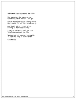She loves me, she loves me not?

          She loves me, she loves me not
          Wondering which answer I will get

          For all those year I was waiting of her
          Like holding my self from breathing air

          And finally she is in front of me
          Shining as diamonds brightly

          I am just watching, can’t get near
          Till she can get over her fear

          Waiting and my arms are open wide
          To wear my ring, to be my bride

          Raouf Reda




www.PoemHunter.com - The World's Poetry Archive     59
 
