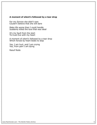 A moment of silent’s followed by a tear drop

          For my Sorrow she didn’t care
          Couldn’t believe that she will dare

          Make life worse than I could handle
          Suddenly killed the love that was ideal

          It’s my fault from the start
          To trust Eve with my heart

          A moment of silent’s followed by a tear drop
          Which forced by heart beats to stop

          Yes, I am hurt, and I am crying
          Yes, from pain I am dying

          Raouf Reda




www.PoemHunter.com - The World's Poetry Archive          6
 