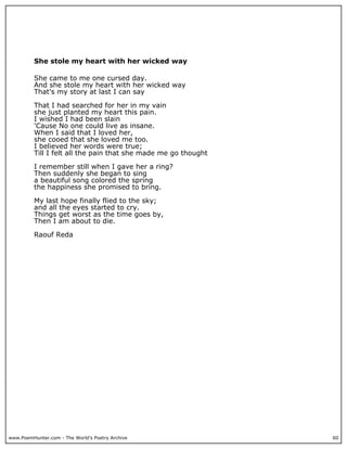 She stole my heart with her wicked way

          She came to me one cursed day.
          And she stole my heart with her wicked way
          That's my story at last I can say

          That I had searched for her in my vain
          she just planted my heart this pain.
          I wished I had been slain
          'Cause No one could live as insane.
          When I said that I loved her,
          she cooed that she loved me too.
          I believed her words were true;
          Till I felt all the pain that she made me go thought

          I remember still when I gave her a ring?
          Then suddenly she began to sing
          a beautiful song colored the spring
          the happiness she promised to bring.

          My last hope finally flied to the sky;
          and all the eyes started to cry.
          Things get worst as the time goes by,
          Then I am about to die.

          Raouf Reda




www.PoemHunter.com - The World's Poetry Archive                  60
 