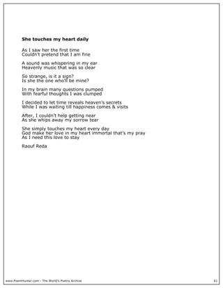 She touches my heart daily

          As I saw her the first time
          Couldn’t pretend that I am fine

          A sound was whispering in my ear
          Heavenly music that was so clear

          So strange, is it a sign?
          Is she the one who’ll be mine?

          In my brain many questions pumped
          With fearful thoughts I was clumped

          I decided to let time reveals heaven’s secrets
          While I was waiting till happiness comes & visits

          After, I couldn’t help getting near
          As she whips away my sorrow tear

          She simply touches my heart every day
          God make her love in my heart immortal that’s my pray
          As I need this love to stay

          Raouf Reda




www.PoemHunter.com - The World's Poetry Archive                   61
 