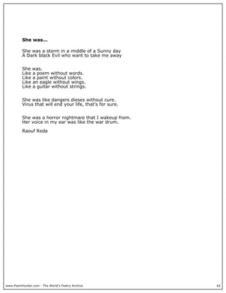 She was...

          She was a storm in a middle of a Sunny day
          A Dark black Evil who want to take me away


          She was.
          Like a poem without words.
          Like a paint without colors.
          Like an eagle without wings.
          Like a guitar without strings.


          She was like dangers dieses without cure.
          Virus that will end your life, that’s for sure.


          She was a horror nightmare that I wakeup from.
          Her voice in my ear was like the war drum.

          Raouf Reda




www.PoemHunter.com - The World's Poetry Archive             62
 