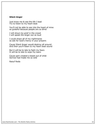 Silent Anger

          Just know me & see the life I lead
          Try to listen to my heart beat

          You’ll not be able to see into the heart of mine
          so grateful because people are so blind

          I will shout my grief in the crowd
          I will speak the anger out so loud

          I could share all of my nightmares
          so ask for God’s mercy in your prayers

          Cause Silent Anger would destroy all around
          And then you’ll listen to my heart beat sound

          But it will be to late to fight my fears
          It will be to late to wipe my tears

          Cause pain created a beast out of child
          Sorrow had made me so wild

          Raouf Reda




www.PoemHunter.com - The World's Poetry Archive              63
 