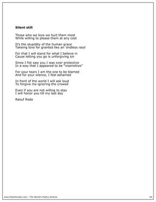 Silent still

          Those who we love we hurt them most
          While willing to please them at any cost

          It’s the stupidity of the human grace
          Takeing love for granted like an 'endless race'

          For that I will stand for what I believe in
          Cause letting you go is unforgiving sin

          Since I fist saw you I was over protective
          In a way that I appeared to be “insensitive”

          For your tears I am the one to be blamed
          And for your silence, I feel ashamed

          In front of the world I will ask loud
          To forgive me ignoring the crowed

          Even if you are not willing to stay
          I will honor you till my last day

          Raouf Reda




www.PoemHunter.com - The World's Poetry Archive             64
 