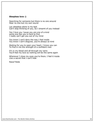 Sleepless love :)

          Searching for someone but there is no one around
          Hear no one but my own sound

          Lay sleepless alone in my bed
          Can’t stop thinking of you, So I dreamt of you instead

          Yes I love you ’cause you are one of a kind
          some one like you is hard to find
          I really can’t get you out of my mind

          You know I can’t deny the way I feel inside
          You know I can’t disguise, you’re always so kind

          Waiting for you to open your heart, I know you can
          To find in me the strength of a confident man

          It’s in my blood and all through my veins
          You’ll feel my love so nothing will be the same again

          Whenever I close my eyes you’re there. I feel it inside
          Like a secret that I can’t hide

          Raouf Reda




www.PoemHunter.com - The World's Poetry Archive                     66
 