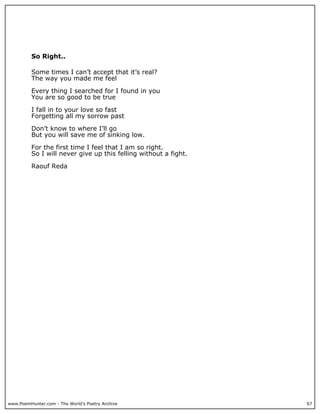 So Right..

          Some times I can’t accept that it’s real?
          The way you made me feel

          Every thing I searched for I found in you
          You are so good to be true

          I fall in to your love so fast
          Forgetting all my sorrow past

          Don’t know to where I’ll go
          But you will save me of sinking low.

          For the first time I feel that I am so right.
          So I will never give up this felling without a fight.

          Raouf Reda




www.PoemHunter.com - The World's Poetry Archive                   67
 