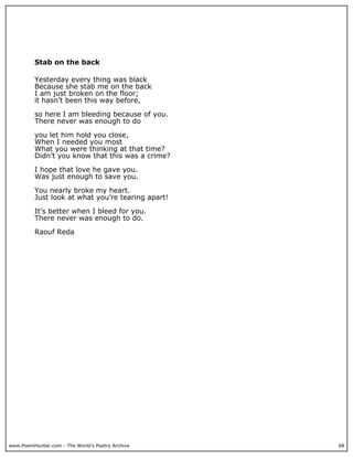 Stab on the back

          Yesterday every thing was black
          Because she stab me on the back
          I am just broken on the floor;
          it hasn’t been this way before,

          so here I am bleeding because of you.
          There never was enough to do

          you let him hold you close,
          When I needed you most
          What you were thinking at that time?
          Didn’t you know that this was a crime?

          I hope that love he gave you.
          Was just enough to save you.

          You nearly broke my heart.
          Just look at what you’re tearing apart!

          It’s better when I bleed for you.
          There never was enough to do.

          Raouf Reda




www.PoemHunter.com - The World's Poetry Archive     68
 