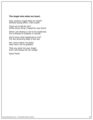 The Angel who stole my heart.

          How could an angel steal my heart?
          Without doing effort, I fall a part!

          Tried not to fall for her?
          While every thing I hoped for was there!

          What I am feeling is not to be explained.
          It’s a Miracle of creation in veined.

          Don’t know what happened to me?
          It’s like drowning deep in the sea

          Her voice makes me joyful
          Dear lord I am so grateful

          That you send me your Angel
          And I will always be her ranger

          Raouf Reda




www.PoemHunter.com - The World's Poetry Archive       69
 