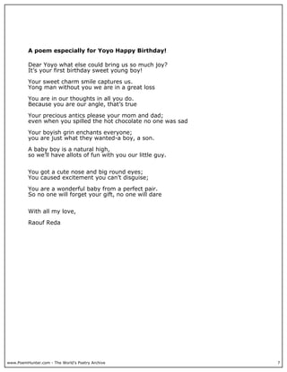 A poem especially for Yoyo Happy Birthday!

          Dear Yoyo what else could bring us so much joy?
          It’s your first birthday sweet young boy!

          Your sweet charm smile captures us.
          Yong man without you we are in a great loss

          You are in our thoughts in all you do.
          Because you are our angle, that’s true

          Your precious antics please your mom and dad;
          even when you spilled the hot chocolate no one was sad

          Your boyish grin enchants everyone;
          you are just what they wanted-a boy, a son.

          A baby boy is a natural high,
          so we’ll have allots of fun with you our little guy.


          You got a cute nose and big round eyes;
          You caused excitement you can’t disguise;

          You are a wonderful baby from a perfect pair.
          So no one will forget your gift, no one will dare


          With all my love,

          Raouf Reda




www.PoemHunter.com - The World's Poetry Archive                    7
 