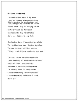 the Devil inside me!

          The voice of Devil inside of my mind

          I hear the screams that made me blind
          Blind to see that life is going to an end
          Then I dragged my self to be left behind

          No one is left – they are hanging around

          So full of regret, SO Depressed

          Candles inside, they stoke the fire

          Never have I sensed a deep desire



          Candles they burn - they're stoking my hate

          They just burn and burn - like this is my fate

          The pain won't go - all I do is shouting

          I'll hate myself till these candles burn my soul



          The poison of fear - the horrors of pain

          There is nothing left that's keeping me sane

          Forgotten love - I only know hate

          And I feel so lost in my mindless state

          I'm breaking down and losing control

          Candles are burning – crashing my soul

          Candles they burn - memories of doubt

          Raouf Reda




www.PoemHunter.com - The World's Poetry Archive              71
 