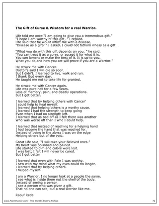 The Gift of Curse & Wisdom for a real Warrior.

          Life told me once “I am going to give you a tremendous gift.”
          “I hope I am worthy of this gift, ” I replied.
          Life said that he would inflict me with a disease.
          “Disease as a gift? ” I asked. I could not fathom illness as a gift.

          “What you do with this gift depends on you, ” he said.
          “You can treat it as a curse, or accept it for what it is.
          You can lament or make the best of it. It is up to you.
          What you do and how you act will prove if you are a Warrior.”

          He struck me with Cancer.
          Doctor’s said I will die so soon.
          But I didn't. I learned to live, walk and run.
          I thank God every day.
          He taught me not to take life for granted.

          He struck me with Cancer again.
          Life was pure hell for a few years.
          Loss of memory, pain, and deadly operations.
          But I got better.

          I learned that by helping others with Cancer’
          I could help to heal myself.
          I learned that helping others is a worthy cause.
          I learned I had the strength to keep going
          Even when I had no strength left.
          I learned that as bad off as I felt there was another
          Who was worse off than I who I could help.

          I learned that instead of reaching for a helping hand
          I had become the hand that was reached for.
          Instead of being in the abyss I was on the edge
          Helping others out of the void.

          Great Life said, “I will take your Beloved ones.”
          My heart was poisoned and pained.
          Life started to dim and colors were lost.
          I was lost; I felt I will never be cured.
          But I got better

          I   learned that even with Pain I was worthy.
          I   saw with my mind what my eyes could no longer.
          I   learned that by helping others.
          I   helped myself.

          I am a Warrior. I no longer look at a people the same.
          I see what is inside them not the shell of the body.
          Instead of seeing a person.
          I see a person who was given a gift.
          That no one can see, but a real worrior like me.

          Raouf Reda
www.PoemHunter.com - The World's Poetry Archive                                  72
 