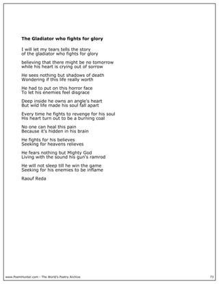 The Gladiator who fights for glory

          I will let my tears tells the story
          of the gladiator who fights for glory

          believing that there might be no tomorrow
          while his heart is crying out of sorrow

          He sees nothing but shadows of death
          Wondering if this life really worth

          He had to put on this horror face
          To let his enemies feel disgrace

          Deep inside he owns an angle's heart
          But wild life made his soul fall apart

          Every time he fights to revenge for his soul
          His heart turn out to be a burning coal

          No one can heal this pain
          Because it’s hidden in his brain

          He fights for his believes
          Seeking for heavens relieves

          He fears nothing but Mighty God
          Living with the sound his gun's ramrod

          He will not sleep till he win the game
          Seeking for his enemies to be inflame

          Raouf Reda




www.PoemHunter.com - The World's Poetry Archive          73
 