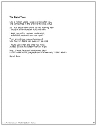 The Right Time

          Like a million years I was searching for you,
          and sometimes in the crowd I'd sense a clue

          So I run around the world to find nothing new
          I thought I'd be forever hurt and blue.

          I kept my self in my own castle dark,
          I was blind, couldn’t see your spark

          Then something strange happened
          Like heaven doors was suddenly opened

          I found you when the time was right
          At last, Sun shined after years of night

          http: //www.facebook.com/notes.php?
          id=37786292403#/pages/Raouf-Reda-Habib/37786292403

          Raouf Reda




www.PoemHunter.com - The World's Poetry Archive                74
 