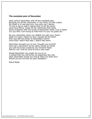 The sweetest pain of December

          Here came’s December with all the sweetest pain.
          Bringing me all the memories, in my mind, it’s like a stain.
          My heart is in real pain but, now who can I blame.
          To live to die to wait it seems that it’s all the same
          Lord have Mercy, Erase all the memories that came
          Came suddenly with the winds of December while I am in Spain
          It’s you who I am trying to hide from it’s you my great Sin

          Do you remember when you defeat me with your charm
          Stole my heart, killed my soul. Caused all the Harm
          then you left me lonely in December’s storm
          since that I didn’t feel safe, I didn’t feel warm

          December brought you to live, brought you to birth
          How can a Devil born at the same month as Christ
          you will live & die cursed by my innocent heart
          And for me I will try hard to find a new start

          Sweet December you made me cry & cry
          I wished that you will bring me happiness like July
          Dear December would you end & make my tears dry?
          Would you let me kiss my pain Goodbye?

          Raouf Reda




www.PoemHunter.com - The World's Poetry Archive                          75
 