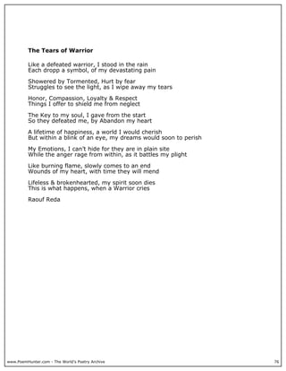 The Tears of Warrior

          Like a defeated warrior, I stood in the rain
          Each dropp a symbol, of my devastating pain

          Showered by Tormented, Hurt by fear
          Struggles to see the light, as I wipe away my tears

          Honor, Compassion, Loyalty & Respect
          Things I offer to shield me from neglect

          The Key to my soul, I gave from the start
          So they defeated me, by Abandon my heart

          A lifetime of happiness, a world I would cherish
          But within a blink of an eye, my dreams would soon to perish

          My Emotions, I can’t hide for they are in plain site
          While the anger rage from within, as it battles my plight

          Like burning flame, slowly comes to an end
          Wounds of my heart, with time they will mend

          Lifeless & brokenhearted, my spirit soon dies
          This is what happens, when a Warrior cries

          Raouf Reda




www.PoemHunter.com - The World's Poetry Archive                          76
 