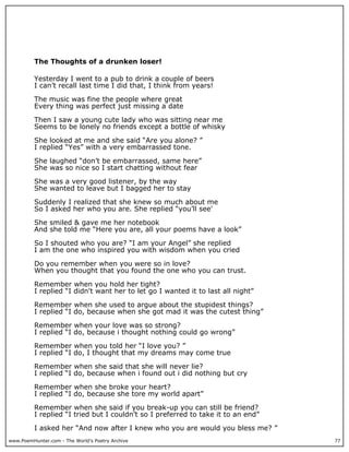 The Thoughts of a drunken loser!

          Yesterday I went to a pub to drink a couple of beers
          I can’t recall last time I did that, I think from years!

          The music was fine the people where great
          Every thing was perfect just missing a date

          Then I saw a young cute lady who was sitting near me
          Seems to be lonely no friends except a bottle of whisky

          She looked at me and she said “Are you alone? ”
          I replied “Yes” with a very embarrassed tone.

          She laughed “don’t be embarrassed, same here”
          She was so nice so I start chatting without fear

          She was a very good listener, by the way
          She wanted to leave but I bagged her to stay

          Suddenly I realized that she knew so much about me
          So I asked her who you are. She replied “you’ll see'

          She smiled & gave me her notebook
          And she told me “Here you are, all your poems have a look”

          So I shouted who you are? “I am your Angel” she replied
          I am the one who inspired you with wisdom when you cried

          Do you remember when you were so in love?
          When you thought that you found the one who you can trust.

          Remember when you hold her tight?
          I replied “I didn't want her to let go I wanted it to last all night”

          Remember when she used to argue about the stupidest things?
          I replied “I do, because when she got mad it was the cutest thing”

          Remember when your love was so strong?
          I replied “I do, because i thought nothing could go wrong”

          Remember when you told her “I love you? ”
          I replied “I do, I thought that my dreams may come true

          Remember when she said that she will never lie?
          I replied “I do, because when i found out i did nothing but cry

          Remember when she broke your heart?
          I replied “I do, because she tore my world apart”

          Remember when she said if you break-up you can still be friend?
          I replied “I tried but I couldn’t so I preferred to take it to an end”

          I asked her “And now after I knew who you are would you bless me? ”
www.PoemHunter.com - The World's Poetry Archive                                    77
 