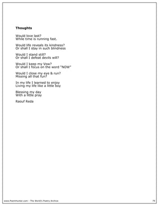 Thoughts

          Would love last?
          While time is running fast.

          Would life reveals its kindness?
          Or shall I stay in such blindness

          Would I stand still?
          Or shall I defeat devils will?

          Would I keep my Vow?
          Or shall I focus on the word “NOW”

          Would I close my eye & run?
          Missing all that fun?

          In my life I learned to enjoy
          Living my life like a little boy

          Blessing my day
          With a little pray

          Raouf Reda




www.PoemHunter.com - The World's Poetry Archive   79
 