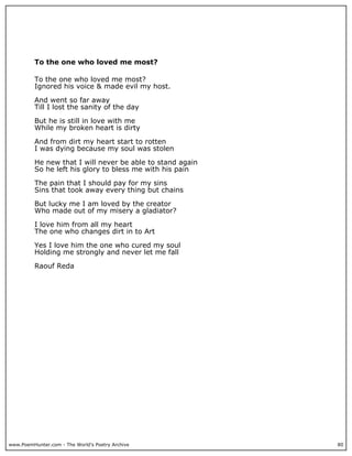 To the one who loved me most?

          To the one who loved me most?
          Ignored his voice & made evil my host.

          And went so far away
          Till I lost the sanity of the day

          But he is still in love with me
          While my broken heart is dirty

          And from dirt my heart start to rotten
          I was dying because my soul was stolen

          He new that I will never be able to stand again
          So he left his glory to bless me with his pain

          The pain that I should pay for my sins
          Sins that took away every thing but chains

          But lucky me I am loved by the creator
          Who made out of my misery a gladiator?

          I love him from all my heart
          The one who changes dirt in to Art

          Yes I love him the one who cured my soul
          Holding me strongly and never let me fall

          Raouf Reda




www.PoemHunter.com - The World's Poetry Archive             80
 