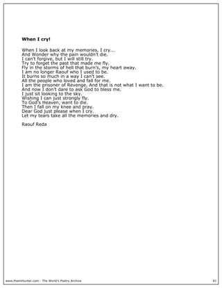 When I cry!

          When I look back at my memories, I cry...
          And Wonder why the pain wouldn’t die.
          I can’t forgive, but I will still try.
          Try to forget the past that made me fly.
          Fly in the storms of hell that burn’s, my heart away.
          I am no longer Raouf who I used to be.
          It burns so much in a way I can’t see.
          All the people who loved and fall for me.
          I am the prisoner of Revenge. And that is not what I want to be.
          And now I don’t dare to ask God to bless me.
          I just sit looking to the sky.
          Wishing I can just strongly fly.
          To God’s Heaven, want to die.
          Then I fall on my knee and pray.
          Dear God just please when I cry.
          Let my tears take all the memories and dry.

          Raouf Reda




www.PoemHunter.com - The World's Poetry Archive                              81
 