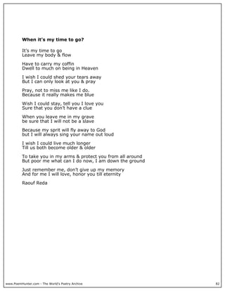 When it’s my time to go?

          It’s my time to go
          Leave my body & flow

          Have to carry my coffin
          Dwell to much on being in Heaven

          I wish I could shed your tears away
          But I can only look at you & pray

          Pray, not to miss me like I do.
          Because it really makes me blue

          Wish I could stay, tell you I love you
          Sure that you don’t have a clue

          When you leave me in my grave
          be sure that I will not be a slave

          Because my sprit will fly away to God
          but I will always sing your name out loud

          I wish I could live much longer
          Till us both become older & older

          To take you in my arms & protect you from all around
          But poor me what can I do now, I am down the ground

          Just remember me, don’t give up my memory
          And for me I will love, honor you till eternity

          Raouf Reda




www.PoemHunter.com - The World's Poetry Archive                  82
 