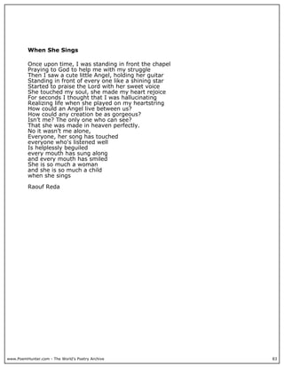 When She Sings

          Once upon time, I was standing in front the chapel
          Praying to God to help me with my struggle
          Then I saw a cute little Angel, holding her guitar
          Standing in front of every one like a shining star
          Started to praise the Lord with her sweet voice
          She touched my soul, she made my heart rejoice
          For seconds I thought that I was hallucinating
          Realizing life when she played on my heartstring
          How could an Angel live between us?
          How could any creation be as gorgeous?
          Isn’t me? The only one who can see?
          That she was made in heaven perfectly.
          No it wasn’t me alone,
          Everyone, her song has touched
          everyone who's listened well
          Is helplessly beguiled
          every mouth has sung along
          and every mouth has smiled
          She is so much a woman
          and she is so much a child
          when she sings

          Raouf Reda




www.PoemHunter.com - The World's Poetry Archive                83
 