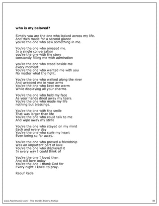 who is my beloved?

          Simply you are the one who looked across my life.
          And then made for a second glance
          you’re the one who saw something in me.

          You're the one who amazed me.
          In a single conversation
          you’re the one with the story
          constantly filling me with admiration

          you’re the one who stood beside me
          every moment.
          You're the one who wanted me with you
          No matter what the fight.

          You're the one who walked along the river
          And wrapped me in your arms
          You're the one who kept me warm
          While displaying all your charms

          You're the one who held my face
          As your hands dried away my tears.
          You're the one who made my life
          nothing but blessings.

          You're the one with the smile
          That was larger than life
          You're the one who could talk to me
          And wipe away my strife

          You're the one who stayed on my mind
          Each and every day
          You're the one who stole my heart
          Even being so far away.

          You're the one who proved a friendship
          Was an important part of love
          You're the one who displayed it
          In every way I could think of

          You're the one I loved then
          And still love today
          You're the one I thank God for
          Every night I kneel to pray.

          Raouf Reda




www.PoemHunter.com - The World's Poetry Archive               84
 