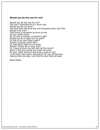 Would you be the one for me?

          Would you be the one for me?
          The one I searched for & I never see.
          Would you be my love?
          The love that will grow like one thousand years old Tree
          Would it be true?
          That there is someone as pure as you
          Do you really exist?
          Or it’s just a miracle, a heaven’s gift?
          Would you be a repay for my pain?
          Or this is my own heart claim?
          Would I find you some day?
          Or God didn’t listen to my pray.
          Would I finally die in your arm?
          Or I have to bury my self with all this harm?
          And if I find you would you treat me nice?
          Or your heart will turn out to be a cube of ice?
          I will never loss hope I will search for you all the way.
          Hoping that one day I will find the love that will stay

          Raouf Reda




www.PoemHunter.com - The World's Poetry Archive                       85
 