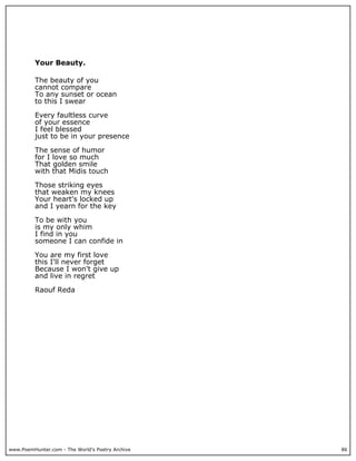 Your Beauty.

          The beauty of you
          cannot compare
          To any sunset or ocean
          to this I swear

          Every faultless curve
          of your essence
          I feel blessed
          just to be in your presence

          The sense of humor
          for I love so much
          That golden smile
          with that Midis touch

          Those striking eyes
          that weaken my knees
          Your heart's locked up
          and I yearn for the key

          To be with you
          is my only whim
          I find in you
          someone I can confide in

          You are my first love
          this I'll never forget
          Because I won't give up
          and live in regret

          Raouf Reda




www.PoemHunter.com - The World's Poetry Archive   86
 