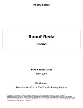 Poetry Series




                                   Raouf Reda
                                            - poems -




                                       Publication Date:
                                                May 2009



                                              Publisher:
              PoemHunter.Com - The World's Poetry Archive


Poems are the property of their respective owners. This e-book was created by Raouf Reda on
www.poemhunter.com. For the procedures of publishing, duplicating, distributing and listing of the poems
published on PoemHunter.Com in any other media, US copyright laws, international copyright agreements and
other relevant legislation are applicable. Such procedures may require the permission of the individuals holding
the legal publishing rights of the poems.
 