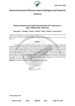ISSN: 0975-8585
March–April 2018 RJPBCS 9(2) Page No. 1100
Research Journal of Pharmaceutical, Biological and Chemical
Sciences
Physico-Chemical and Trophic Characterization Of « Dayet Aoua »
(Lake –Middle Atlas –Morocco).
K Bouayad 1*, S Rachiq 1, I Hinchi 1, Z Idrissi 1, C Rais1, M Raoui 2, and K Derraz 1
1Laboratory of Environment and Functional Ecology, Department of Life Sciences, Faculty of Technical Sciences Fès-Saïs,
Sidi Mohammed Ben Abdellah University (Morocco).
2Higher Institute of Nursing Professions and Health Technology ISPITS Av Abdelkhelek Tores Saniat Rmel Tetouan
(Morocco).
ABSTRACT
The study was done at the Dayet Aoua lake located in the province of Ifrane middle atlas Morocco,
during the study period spread over 12 months between March and February 2015, at the deepest point of the
lake. The study consists on the physico-chemical characterization of the water quality of the LAKE. The results
of 2 times monthly analysis obtained during the period of study , show that water of the lakes is transparent
(maximum transparency of 5,3m), well oxygenated until the bottom with an average content oxygen of 9,1
mg/l, the temperatures varies from 7,1°C to 25,6°C according to seasons, and pH remain alkaline with an
average of 9,61. The nitrogen and phosphorus analysis of the lake give very low values, and do not detect any
kind of pollution of the organic type being able to generate its eutrophication. According to the analysis,
chlorophyll “a” (4, 79 μg.L-1), total phosphorus 0,011mg.L-1and transparency 4, 35 m, the current
classification of the lake is mesotrophic lakes.
Keywords: Lake, physico-chemical parameters, chlorophyll a, mesotrophic.
*Corresponding author
 