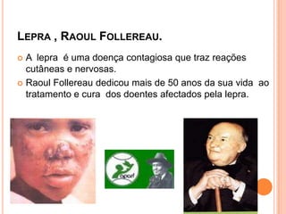 LEPRA , RAOUL FOLLEREAU.
 A lepra é uma doença contagiosa que traz reações
  cutâneas e nervosas.
 Raoul Follereau dedicou mais de 50 anos da sua vida ao
  tratamento e cura dos doentes afectados pela lepra.
 