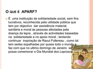 O QUE É APARF?
   É uma instituição de solidariedade social, sem fins
    lucrativos, reconhecida pela utilidade pública que
    tem por objectivo dar assistência material,
    sanitária e moral às pessoas afectadas pela
    doença da lepra , através de actividades baseadas
    na solidariedade e no apoio moral ; tentando
    continuar inspiração de Raoul Follereau , como tal
    tem sedes espalhadas por quase todo o mundo e
    faz com que no ultimo domingo de Janeiro se
    possa comemorar o Dia Mundial dos Leprosos.
 