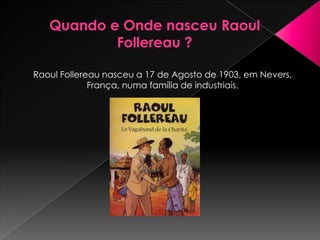 Raoul Follereau nasceu a 17 de Agosto de 1903, em Nevers,
             França, numa família de industriais.
 