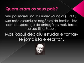 Seu pai morreu na 1º Guerra Mundial ( 1914 ).
Sua mãe assumiu os negócios da família , isto
com a esperança de entregá-los mais tarde
             ao seu filho Raoul .
Mas Raoul decidiu estudar e tornar-
      se jornalista e escritor .
 