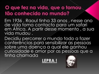 Em 1936 , Raoul tinha 33 anos , nesse ano
de vida toma contacto para um safari
em África. A partir desse momento , a sua
vida mudou .
Decidiu percorrer o mundo todo a fazer
conferências para sensibilizar as pessoas
sobre uma doença a qual ele ganhou
curiosidade e amor por as pessoas que a
tinha chamada
                  LEPRA !
 