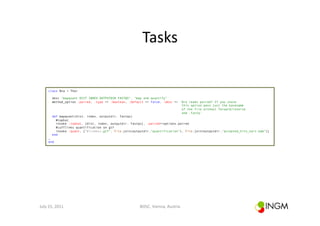 Tasks	
  

        class Rna < Thor

           desc "mapquant DIST INDEX OUTPUTDIR FASTQS", "map and quantify"
           method_option :paired, :type => :boolean, :default => false, :desc => 'Are reads paired? If you chose
                                                                                  this option pass just the basename
                                                                                  of the file without forward/reverse
                                                                                  and .fastq'
           def mapquant(dist, index, outputdir, fastqs)
             #tophat
             invoke :tophat, [dist, index, outputdir, fastqs], :paired=>options.paired
             #cufflinks quantification on gtf
             invoke :quant, ["#{index}.gtf", File.join(outputdir,"quantification"), File.join(outputdir,"accepted_hits_sort.bam")]
           end
        …
        end




July	
  15,	
  2011	
                                      BOSC,	
  Vienna,	
  Austria	
  
 