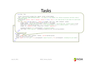 Tasks	
  
                   class Rna < Thor

                 # you'll end up with 3 accept file, regular, sorted, sorted-indexed
                 desc "tophat DIST INDEX OUTPUTDIR FASTQS", "run tophat as from command line, default 6 processors and then create a
               sorted bam indexed."
                 method_option :paired, :type => :boolean, :default => false, :desc => 'Are reads paired? If you chose this option pass
               just the…’
                 Bio::Ngs::Tophat.new.thor_task(self, :tophat) do |wrapper, task, dist, index, outputdir, fastqs|
                     wrapper.params = task.options #merge passed options to the wrapper.
                     wrapper.params = {"mate-inner-dist"=>dist, "output-dir"=>outputdir, "num-threads"=>6, "solexa1.3-quals"=>true}
                     fastq_files = task.options[:paired] ? ["#{fastqs}_forward.fastq","#{fastqs}_reverse.fastq"] : ["#{fastqs}"]
                     wrapper.run :arguments=>[index, fastq_files ].flatten, :separator=>"="
        class Rna < Thor

                      accepted_hits_bam_fn = File.join(outputdir, "accepted_hits.bam")
           desc "mapquant DIST INDEX OUTPUTDIR FASTQS", "map and quantify"
           method_option :paired, "convert:bam:sort", :default => false, :desc => 'Are reads paired? If you chose
                      task.invoke :type => :boolean, [accepted_hits_bam_fn] # call the sorting procedure.
                  end                                                              this option pass just the basename
                end                                                                of the file without forward/reverse
                                                                                   and .fastq'
           def mapquant(dist, index, outputdir, fastqs)
             #tophat
             invoke :tophat, [dist, index, outputdir, fastqs], :paired=>options.paired
             #cufflinks quantification on gtf
             invoke :quant, ["#{index}.gtf", File.join(outputdir,"quantification"), File.join(outputdir,"accepted_hits_sort.bam")]
           end
        …
        end




July	
  15,	
  2011	
                                      BOSC,	
  Vienna,	
  Austria	
  
 