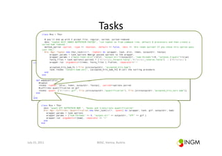 Tasks	
  
                   class Rna < Thor

                 # you'll end up with 3 accept file, regular, sorted, sorted-indexed
                 desc "tophat DIST INDEX OUTPUTDIR FASTQS", "run tophat as from command line, default 6 processors and then create a
               sorted bam indexed."
                 method_option :paired, :type => :boolean, :default => false, :desc => 'Are reads paired? If you chose this option pass
               just the…’
                 Bio::Ngs::Tophat.new.thor_task(self, :tophat) do |wrapper, task, dist, index, outputdir, fastqs|
                     wrapper.params = task.options #merge passed options to the wrapper.
                     wrapper.params = {"mate-inner-dist"=>dist, "output-dir"=>outputdir, "num-threads"=>6, "solexa1.3-quals"=>true}
                     fastq_files = task.options[:paired] ? ["#{fastqs}_forward.fastq","#{fastqs}_reverse.fastq"] : ["#{fastqs}"]
                     wrapper.run :arguments=>[index, fastq_files ].flatten, :separator=>"="
        class Rna < Thor

                      accepted_hits_bam_fn = File.join(outputdir, "accepted_hits.bam")
           desc "mapquant DIST INDEX OUTPUTDIR FASTQS", "map and quantify"
           method_option :paired, "convert:bam:sort", :default => false, :desc => 'Are reads paired? If you chose
                      task.invoke :type => :boolean, [accepted_hits_bam_fn] # call the sorting procedure.
                  end                                                              this option pass just the basename
                end                                                                of the file without forward/reverse
                                                                                   and .fastq'
           def mapquant(dist, index, outputdir, fastqs)
             #tophat
             invoke :tophat, [dist, index, outputdir, fastqs], :paired=>options.paired
             #cufflinks quantification on gtf
             invoke :quant, ["#{index}.gtf", File.join(outputdir,"quantification"), File.join(outputdir,"accepted_hits_sort.bam")]
           end
        …
        end


                  class Rna < Thor
                    desc "quant GTF OUTPUTDIR BAM ", "Genes and transcripts quantification"
                    Bio::Ngs::Cufflinks::Quantification.new.thor_task(self, :quant) do |wrapper, task, gtf, outputdir, bam|
                      wrapper.params = task.options
                      wrapper.params = {"num-threads" => 6, "output-dir" => outputdir, "GTF" => gtf }
                      wrapper.run :arguments=>[bam], :separator => "="
                    end
                  end




July	
  15,	
  2011	
                                         BOSC,	
  Vienna,	
  Austria	
  
 