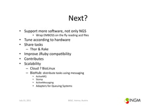 Next?	
  
•  Support	
  more	
  soOware,	
  not	
  only	
  NGS	
  
                          •  Wrap	
  EMBOSS	
  on	
  the	
  ﬂy	
  reading	
  acd	
  ﬁles	
  
•  Tune	
  according	
  to	
  hardware	
  
•  Share	
  tasks	
  
            –  Thor	
  &	
  Rake	
  
•  Improve	
  JRuby	
  compa(bility	
  	
  
•  Contributes	
  
•  Scalability	
  
            –  Cloud	
  ?	
  BioLinux	
  
            –  BioHub:	
  distribute	
  tasks	
  using	
  messaging	
  
                          •  Ac(veMQ	
  
                          •  Stomp	
  
                          •  Ac(veMessaging	
  
                          •  Adapters	
  for	
  Queuing	
  Systems	
  



July	
  15,	
  2011	
                                              BOSC,	
  Vienna,	
  Austria	
  
 