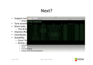 Next?	
  
•  Support	
  more	
  soOware,	
  not	
  only	
  NGS	
  
                          •  Wrap	
  EMBOSS	
  on	
  the	
  ﬂy	
  reading	
  acd	
  ﬁles	
  
•  Tune	
  according	
  to	
  hardware	
  
•  Share	
  tasks	
  
            –  Thor	
  &	
  Rake	
  
•  Improve	
  JRuby	
  compa(bility	
  	
  
•  Contributes	
  
•  Scalability	
  
            –  Cloud	
  ?	
  BioLinux	
  
            –  BioHub:	
  distribute	
  tasks	
  using	
  messaging	
  
                          •  Ac(veMQ	
  
                          •  Stomp	
  
                          •  Ac(veMessaging	
  
                          •  Adapters	
  for	
  Queuing	
  Systems	
  



July	
  15,	
  2011	
                                              BOSC,	
  Vienna,	
  Austria	
  
 